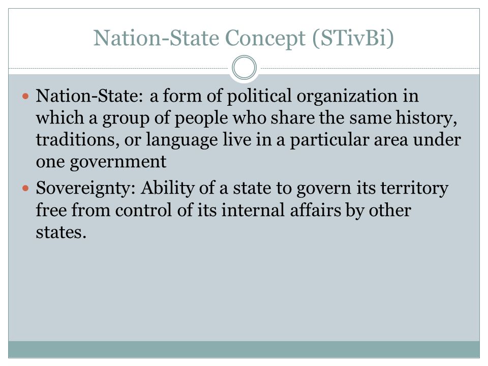 Nation-State Concept (STivBi) Nation-State: a form of political organization in which a group of people who share the same history, traditions, or language live in a particular area under one government Sovereignty: Ability of a state to govern its territory free from control of its internal affairs by other states.
