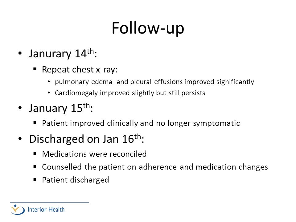 Follow-up Janurary 14 th :  Repeat chest x-ray: pulmonary edema and pleural effusions improved significantly Cardiomegaly improved slightly but still persists January 15 th :  Patient improved clinically and no longer symptomatic Discharged on Jan 16 th :  Medications were reconciled  Counselled the patient on adherence and medication changes  Patient discharged
