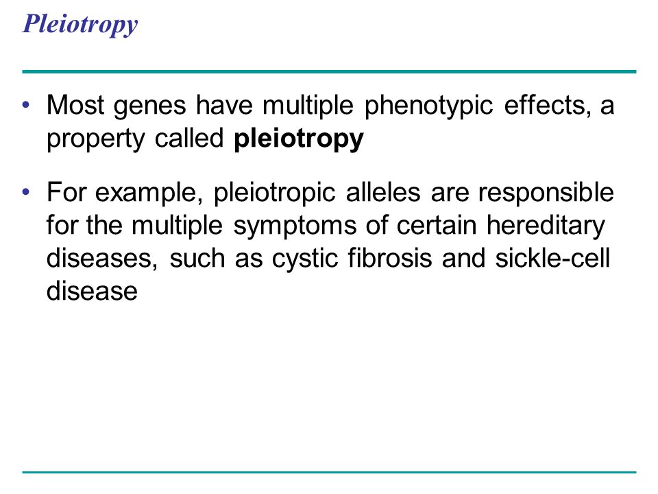 Pleiotropy Most genes have multiple phenotypic effects, a property called pleiotropy For example, pleiotropic alleles are responsible for the multiple symptoms of certain hereditary diseases, such as cystic fibrosis and sickle-cell disease
