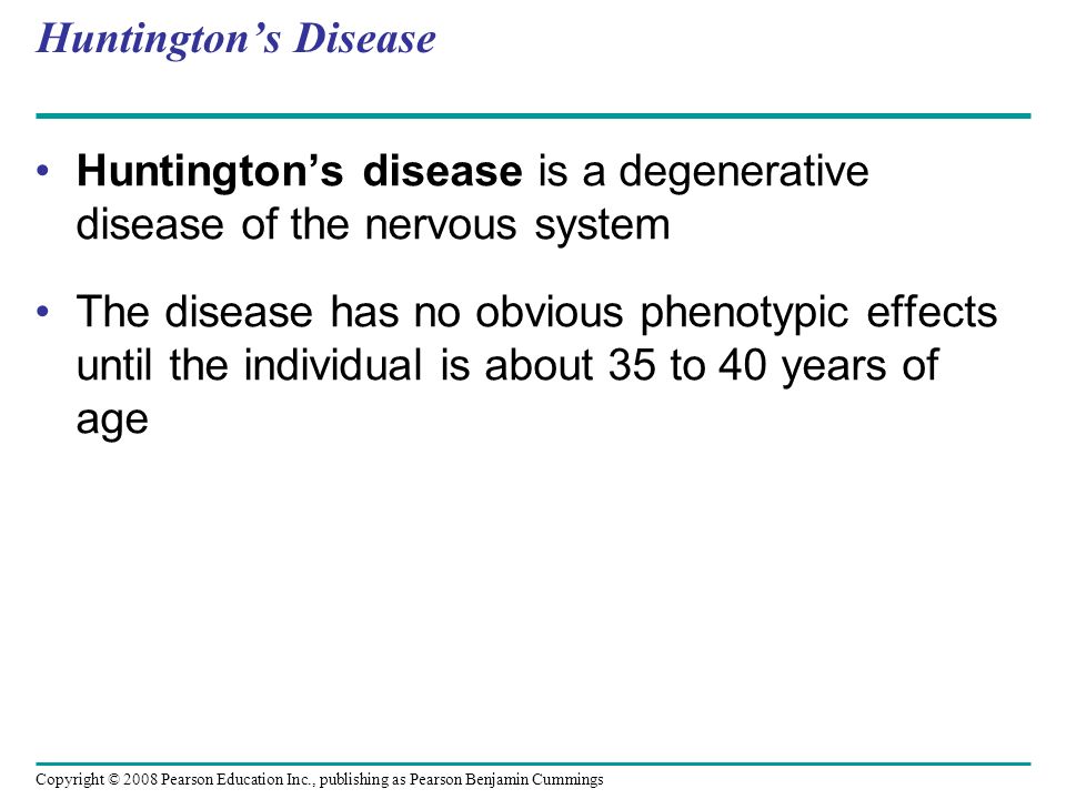 Huntington’s disease is a degenerative disease of the nervous system The disease has no obvious phenotypic effects until the individual is about 35 to 40 years of age Huntington’s Disease Copyright © 2008 Pearson Education Inc., publishing as Pearson Benjamin Cummings