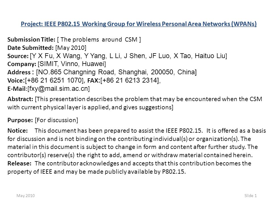 May 2010Slide 1 Project: IEEE P Working Group for Wireless Personal Area Networks (WPANs) Submission Title: [ The problems around CSM ] Date Submitted: [May 2010] Source: [Y X Fu, X Wang, Y Yang, L Li, J Shen, JF Luo, X Tao, Haituo Liu ] Company: [ SIMIT, Vinno, Huawei ] Address : [NO.865 Changning Road, Shanghai, , China] Voice :[ ], FAX :[ ],  [ ] Abstract:[This presentation describes the problem that may be encountered when the CSM with current physical layer is applied, and gives suggestions] Purpose:[For discussion] Notice:This document has been prepared to assist the IEEE P