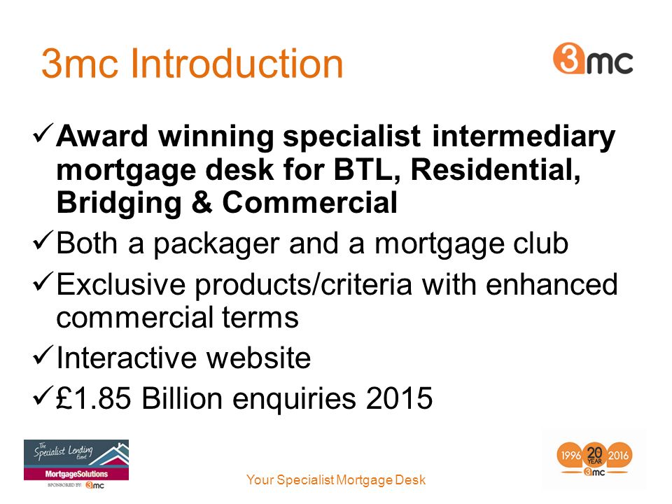 3mc Introduction Award winning specialist intermediary mortgage desk for BTL, Residential, Bridging & Commercial Both a packager and a mortgage club Exclusive products/criteria with enhanced commercial terms Interactive website £1.85 Billion enquiries 2015 Your Specialist Mortgage Desk