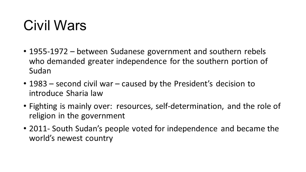 Civil Wars – between Sudanese government and southern rebels who demanded greater independence for the southern portion of Sudan 1983 – second civil war – caused by the President’s decision to introduce Sharia law Fighting is mainly over: resources, self-determination, and the role of religion in the government South Sudan’s people voted for independence and became the world’s newest country