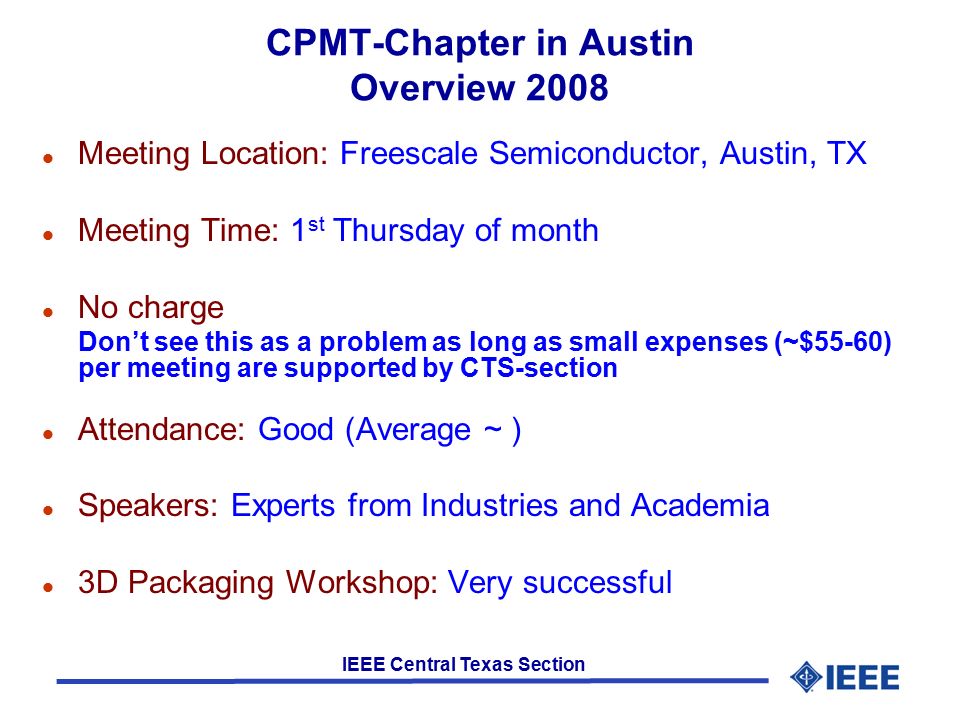 IEEE Central Texas Section CPMT-Chapter in Austin Overview 2008 l Meeting Location: Freescale Semiconductor, Austin, TX l Meeting Time: 1 st Thursday of month l No charge Don’t see this as a problem as long as small expenses (~$55-60) per meeting are supported by CTS-section l Attendance: Good (Average ~ ) l Speakers: Experts from Industries and Academia l 3D Packaging Workshop: Very successful