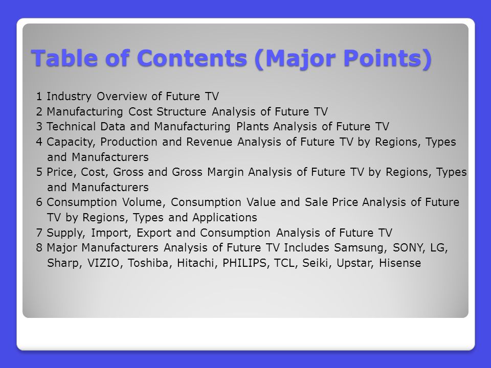 Table of Contents (Major Points) 1 Industry Overview of Future TV 2 Manufacturing Cost Structure Analysis of Future TV 3 Technical Data and Manufacturing Plants Analysis of Future TV 4 Capacity, Production and Revenue Analysis of Future TV by Regions, Types and Manufacturers 5 Price, Cost, Gross and Gross Margin Analysis of Future TV by Regions, Types and Manufacturers 6 Consumption Volume, Consumption Value and Sale Price Analysis of Future TV by Regions, Types and Applications 7 Supply, Import, Export and Consumption Analysis of Future TV 8 Major Manufacturers Analysis of Future TV Includes Samsung, SONY, LG, Sharp, VIZIO, Toshiba, Hitachi, PHILIPS, TCL, Seiki, Upstar, Hisense