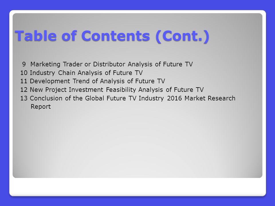 9 Marketing Trader or Distributor Analysis of Future TV 10 Industry Chain Analysis of Future TV 11 Development Trend of Analysis of Future TV 12 New Project Investment Feasibility Analysis of Future TV 13 Conclusion of the Global Future TV Industry 2016 Market Research Report Table of Contents (Cont.)