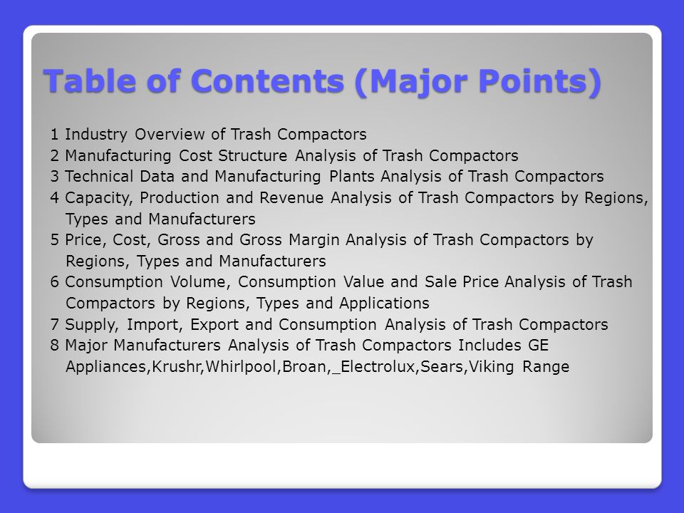 Table of Contents (Major Points) 1 Industry Overview of Trash Compactors 2 Manufacturing Cost Structure Analysis of Trash Compactors 3 Technical Data and Manufacturing Plants Analysis of Trash Compactors 4 Capacity, Production and Revenue Analysis of Trash Compactors by Regions, Types and Manufacturers 5 Price, Cost, Gross and Gross Margin Analysis of Trash Compactors by Regions, Types and Manufacturers 6 Consumption Volume, Consumption Value and Sale Price Analysis of Trash Compactors by Regions, Types and Applications 7 Supply, Import, Export and Consumption Analysis of Trash Compactors 8 Major Manufacturers Analysis of Trash Compactors Includes GE Appliances,Krushr,Whirlpool,Broan, Electrolux,Sears,Viking Range