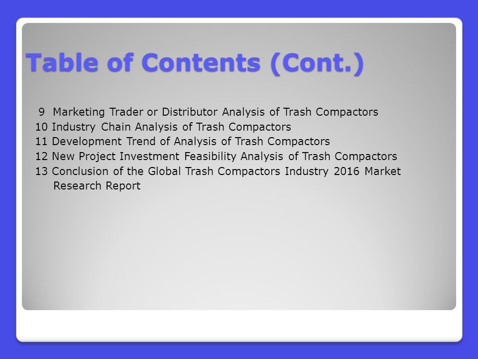 9 Marketing Trader or Distributor Analysis of Trash Compactors 10 Industry Chain Analysis of Trash Compactors 11 Development Trend of Analysis of Trash Compactors 12 New Project Investment Feasibility Analysis of Trash Compactors 13 Conclusion of the Global Trash Compactors Industry 2016 Market Research Report Table of Contents (Cont.)