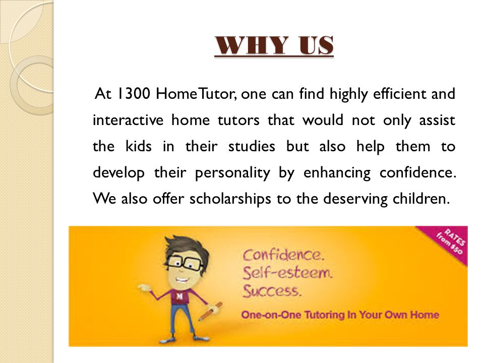 WHY US At 1300 HomeTutor, one can find highly efficient and interactive home tutors that would not only assist the kids in their studies but also help them to develop their personality by enhancing confidence.
