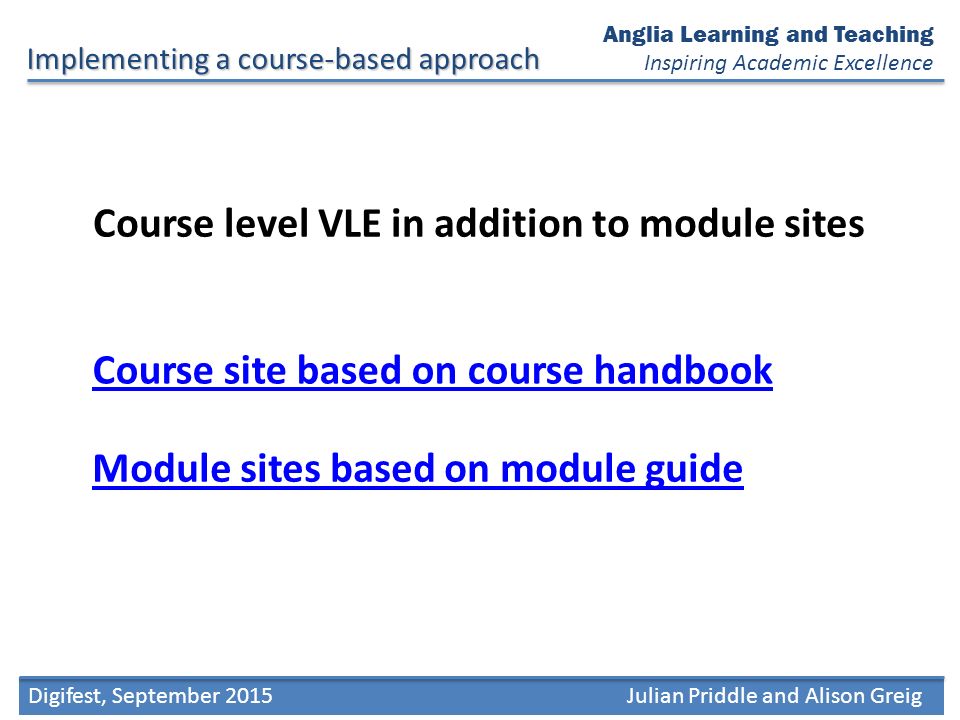 Digifest, September 2015Julian Priddle and Alison Greig Anglia Learning and Teaching Inspiring Academic Excellence Course level VLE in addition to module sites Implementing a course-based approach Course site based on course handbook Module sites based on module guide