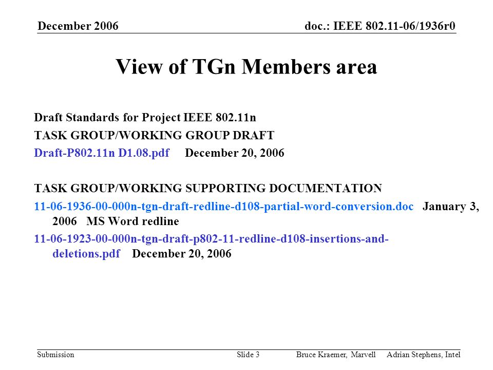 doc.: IEEE /1936r0 Submission December 2006 Bruce Kraemer, Marvell Adrian Stephens, IntelSlide 3 View of TGn Members area Draft Standards for Project IEEE n TASK GROUP/WORKING GROUP DRAFT Draft-P802.11n D1.08.pdf December 20, 2006 TASK GROUP/WORKING SUPPORTING DOCUMENTATION n-tgn-draft-redline-d108-partial-word-conversion.doc January 3, 2006 MS Word redline n-tgn-draft-p redline-d108-insertions-and- deletions.pdf December 20, 2006