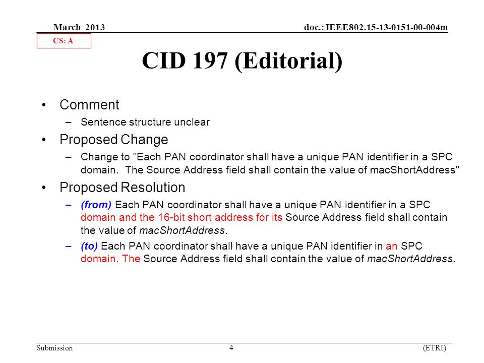 March 2013 doc.: IEEE m Submission 4 (ETRI) CID 197 (Editorial) Comment –Sentence structure unclear Proposed Change –Change to Each PAN coordinator shall have a unique PAN identifier in a SPC domain.