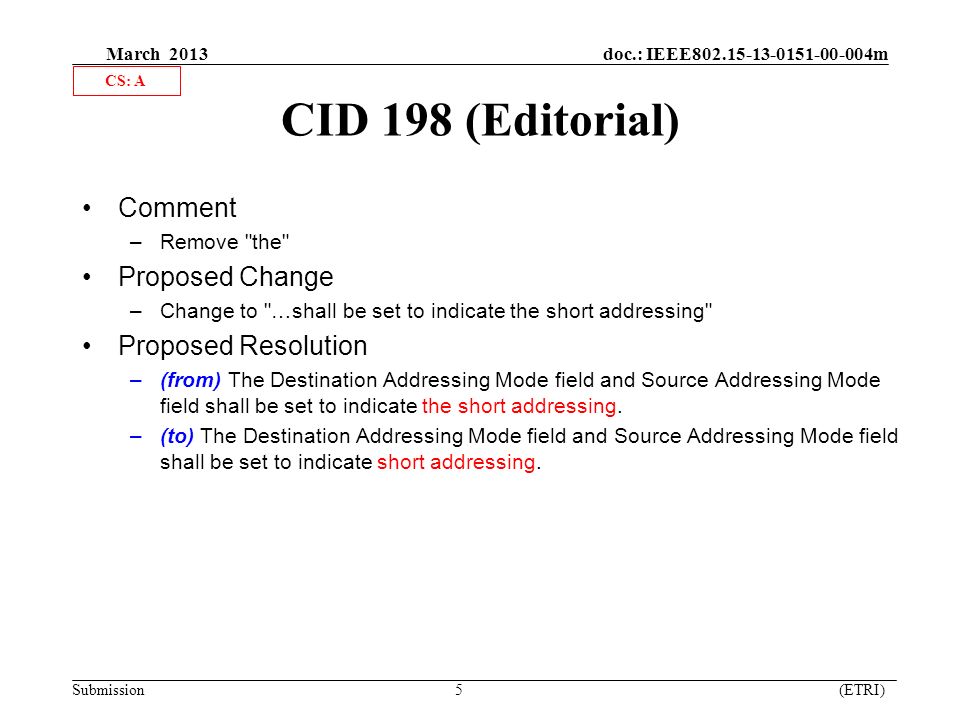 March 2013 doc.: IEEE m Submission 5 (ETRI) CID 198 (Editorial) Comment –Remove the Proposed Change –Change to …shall be set to indicate the short addressing Proposed Resolution –(from) The Destination Addressing Mode field and Source Addressing Mode field shall be set to indicate the short addressing.