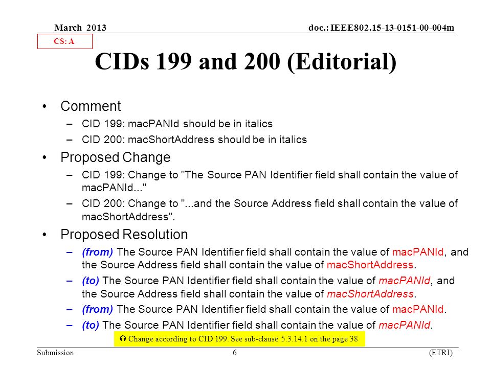 March 2013 doc.: IEEE m Submission 6 (ETRI) CIDs 199 and 200 (Editorial) Comment –CID 199: macPANId should be in italics –CID 200: macShortAddress should be in italics Proposed Change –CID 199: Change to The Source PAN Identifier field shall contain the value of macPANId... –CID 200: Change to ...and the Source Address field shall contain the value of macShortAddress .