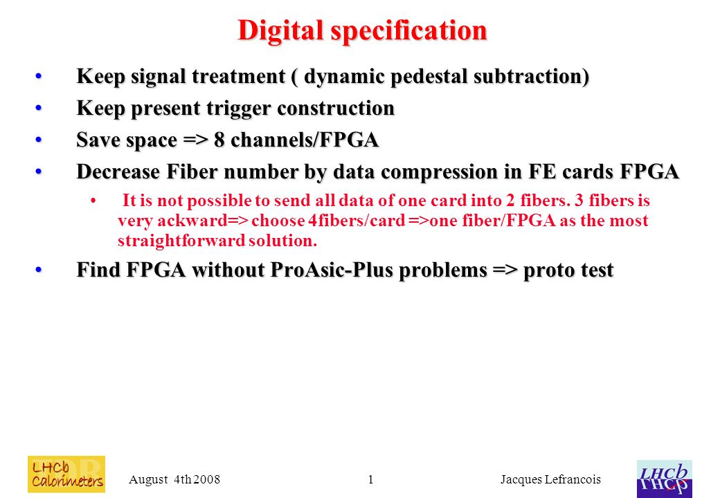 August 4th 2008Jacques Lefrancois1 Digital specification Keep signal treatment ( dynamic pedestal subtraction)Keep signal treatment ( dynamic pedestal subtraction) Keep present trigger constructionKeep present trigger construction Save space => 8 channels/FPGASave space => 8 channels/FPGA Decrease Fiber number by data compression in FE cards FPGADecrease Fiber number by data compression in FE cards FPGA It is not possible to send all data of one card into 2 fibers.