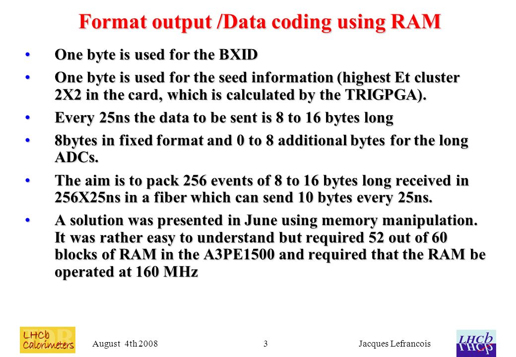 August 4th 2008Jacques Lefrancois3 Format output /Data coding using RAM One byte is used for the BXIDOne byte is used for the BXID One byte is used for the seed information (highest Et cluster 2X2 in the card, which is calculated by the TRIGPGA).One byte is used for the seed information (highest Et cluster 2X2 in the card, which is calculated by the TRIGPGA).