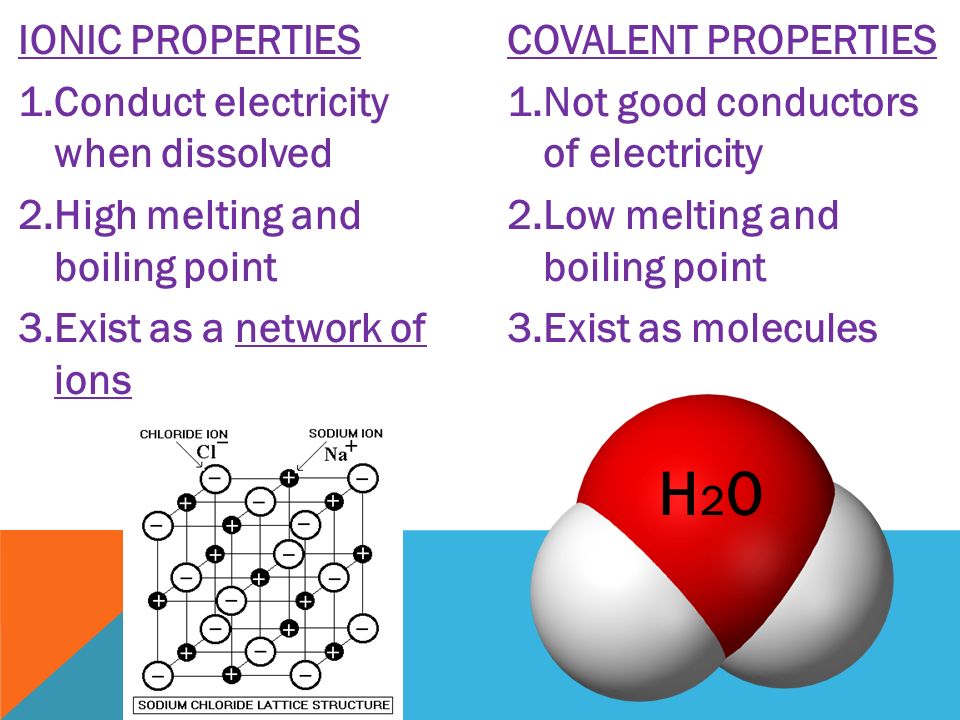 IONIC PROPERTIES 1.Conduct electricity when dissolved 2.High melting and boiling point 3.Exist as a network of ions COVALENT PROPERTIES 1.Not good conductors of electricity 2.Low melting and boiling point 3.Exist as molecules H20H20