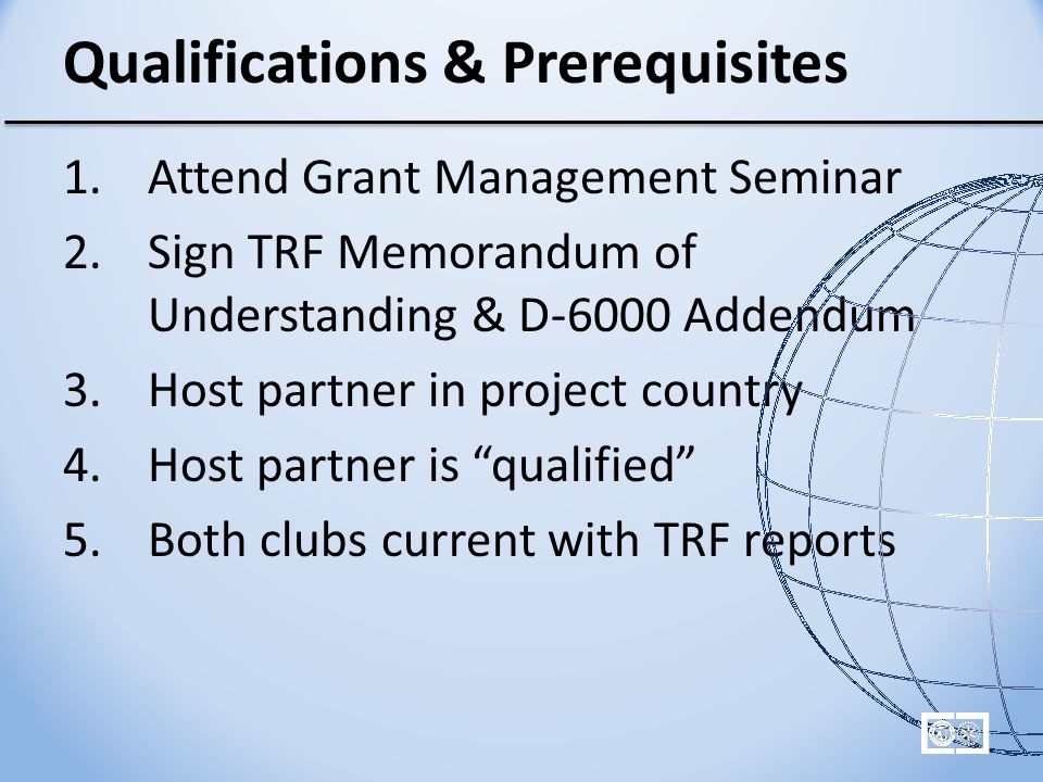 Qualifications & Prerequisites 1.Attend Grant Management Seminar 2.Sign TRF Memorandum of Understanding & D-6000 Addendum 3.Host partner in project country 4.Host partner is qualified 5.Both clubs current with TRF reports