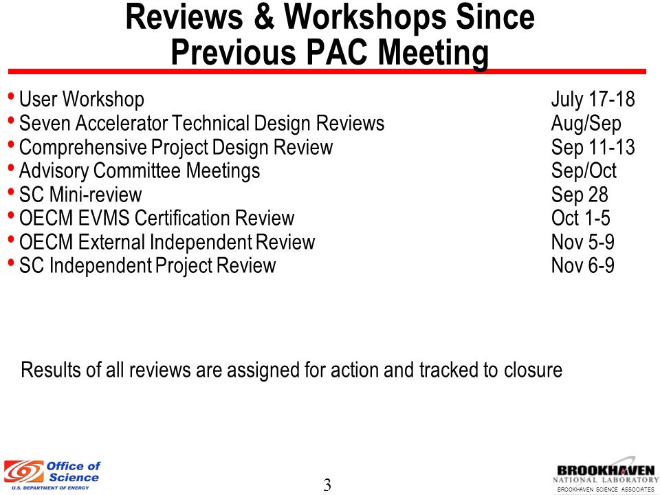 3 BROOKHAVEN SCIENCE ASSOCIATES Reviews & Workshops Since Previous PAC Meeting User WorkshopJuly Seven Accelerator Technical Design ReviewsAug/Sep Comprehensive Project Design ReviewSep Advisory Committee MeetingsSep/Oct SC Mini-reviewSep 28 OECM EVMS Certification ReviewOct 1-5 OECM External Independent ReviewNov 5-9 SC Independent Project ReviewNov 6-9 Results of all reviews are assigned for action and tracked to closure