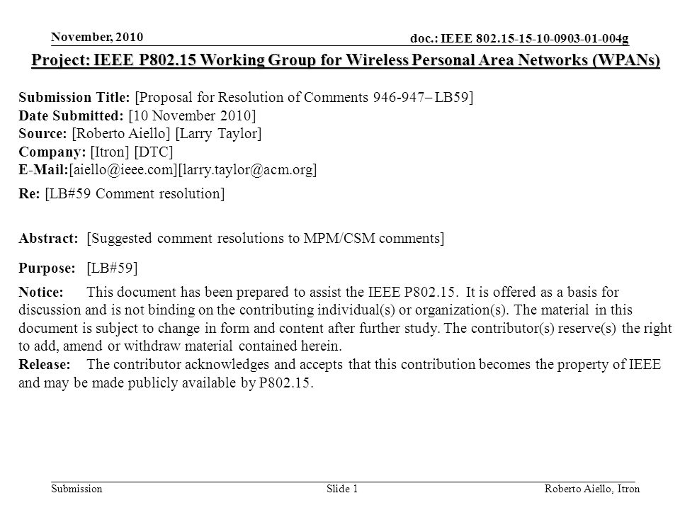 doc.: IEEE g Submission November, 2010 Roberto Aiello, ItronSlide 1 Project: IEEE P Working Group for Wireless Personal Area Networks (WPANs) Submission Title: [Proposal for Resolution of Comments – LB59] Date Submitted: [10 November 2010] Source: [Roberto Aiello] [Larry Taylor] Company: [Itron] [DTC] Re: [LB#59 Comment resolution] Abstract:[Suggested comment resolutions to MPM/CSM comments] Purpose:[LB#59] Notice:This document has been prepared to assist the IEEE P
