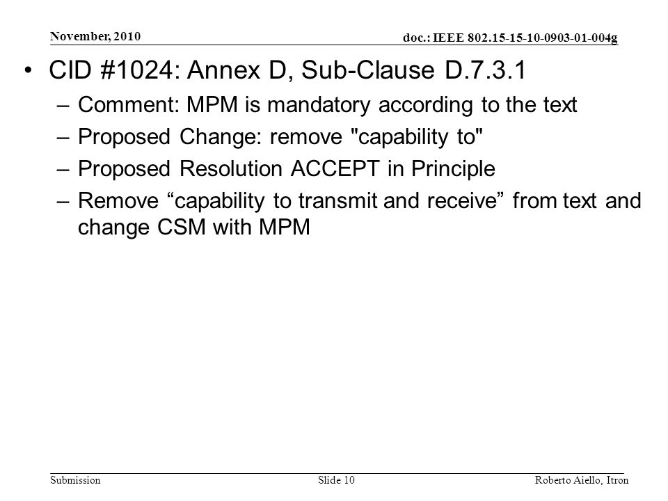 doc.: IEEE g Submission November, 2010 Roberto Aiello, ItronSlide 10 CID #1024: Annex D, Sub-Clause D –Comment: MPM is mandatory according to the text –Proposed Change: remove capability to –Proposed Resolution ACCEPT in Principle –Remove capability to transmit and receive from text and change CSM with MPM