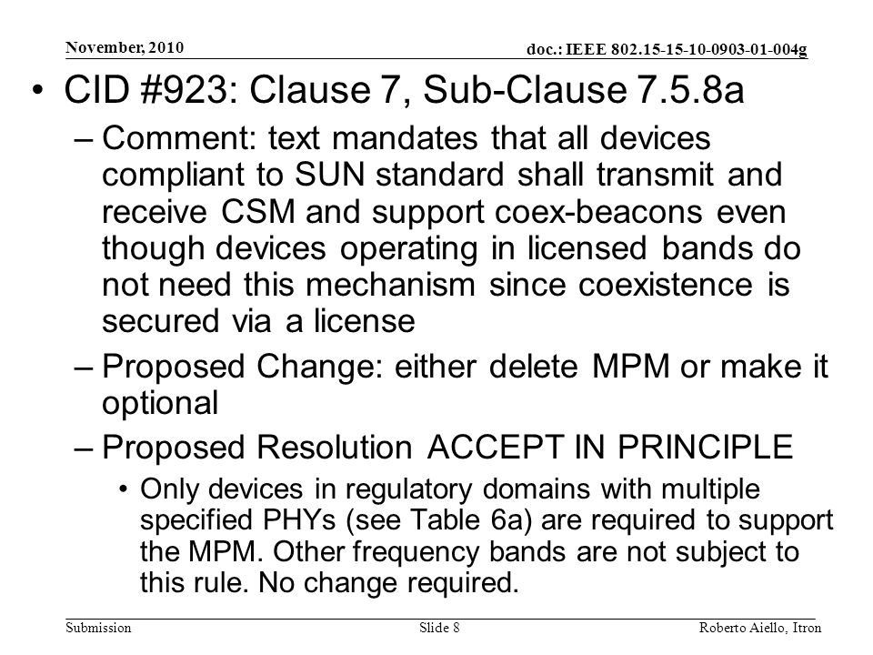 doc.: IEEE g Submission November, 2010 Roberto Aiello, ItronSlide 8 CID #923: Clause 7, Sub-Clause 7.5.8a –Comment: text mandates that all devices compliant to SUN standard shall transmit and receive CSM and support coex-beacons even though devices operating in licensed bands do not need this mechanism since coexistence is secured via a license –Proposed Change: either delete MPM or make it optional –Proposed Resolution ACCEPT IN PRINCIPLE Only devices in regulatory domains with multiple specified PHYs (see Table 6a) are required to support the MPM.