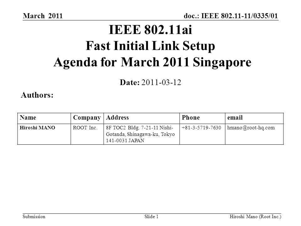 doc.: IEEE /0335/01 Submission March 2011 Hiroshi Mano (Root Inc.)Slide 1 IEEE ai Fast Initial Link Setup Agenda for March 2011 Singapore Date: Authors: NameCompanyAddressPhone Hiroshi MANOROOT Inc.8F TOC2 Bldg.