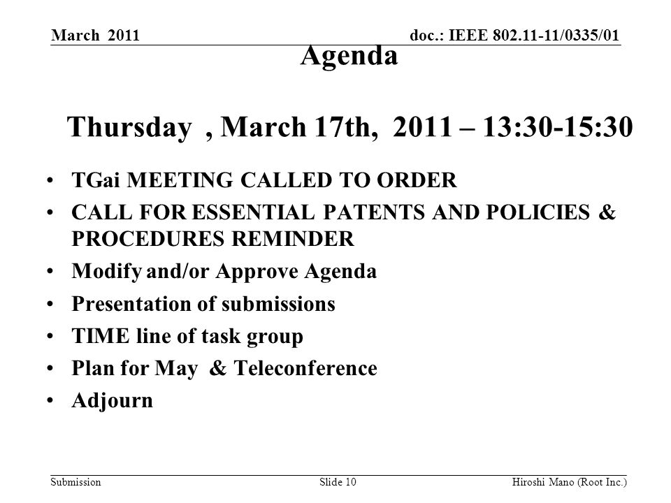 doc.: IEEE /0335/01 Submission Agenda Thursday, March 17th, 2011 – 13:30-15:30 TGai MEETING CALLED TO ORDER CALL FOR ESSENTIAL PATENTS AND POLICIES & PROCEDURES REMINDER Modify and/or Approve Agenda Presentation of submissions TIME line of task group Plan for May & Teleconference Adjourn March 2011 Hiroshi Mano (Root Inc.)Slide 10