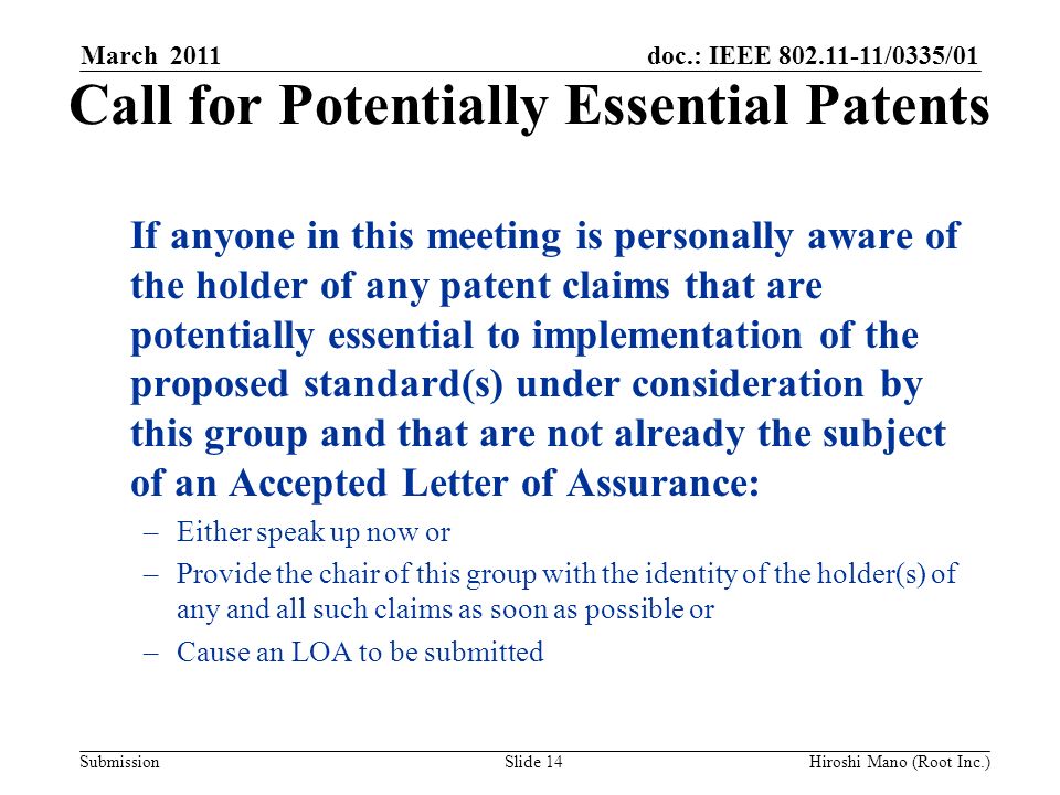 doc.: IEEE /0335/01 Submission Call for Potentially Essential Patents If anyone in this meeting is personally aware of the holder of any patent claims that are potentially essential to implementation of the proposed standard(s) under consideration by this group and that are not already the subject of an Accepted Letter of Assurance: –Either speak up now or –Provide the chair of this group with the identity of the holder(s) of any and all such claims as soon as possible or –Cause an LOA to be submitted March 2011 Slide 14Hiroshi Mano (Root Inc.)