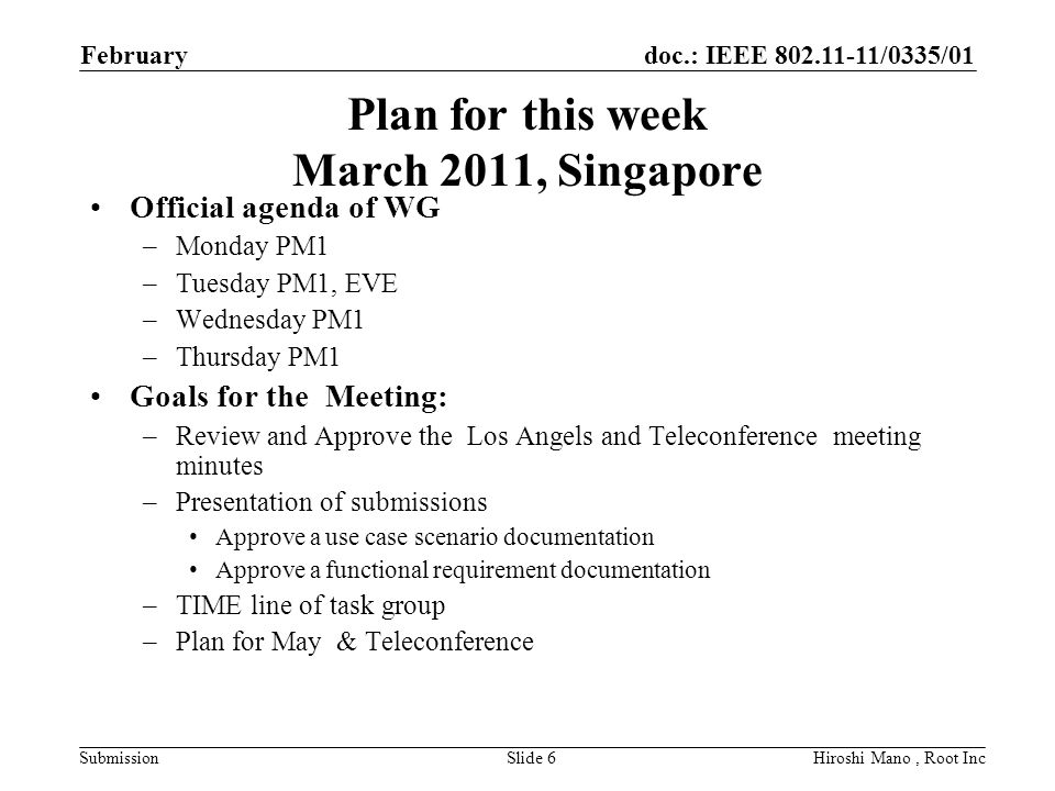 doc.: IEEE /0335/01 Submission Plan for this week March 2011, Singapore Official agenda of WG –Monday PM1 –Tuesday PM1, EVE –Wednesday PM1 –Thursday PM1 Goals for the Meeting: –Review and Approve the Los Angels and Teleconference meeting minutes –Presentation of submissions Approve a use case scenario documentation Approve a functional requirement documentation –TIME line of task group –Plan for May & Teleconference February Hiroshi Mano, Root IncSlide 6