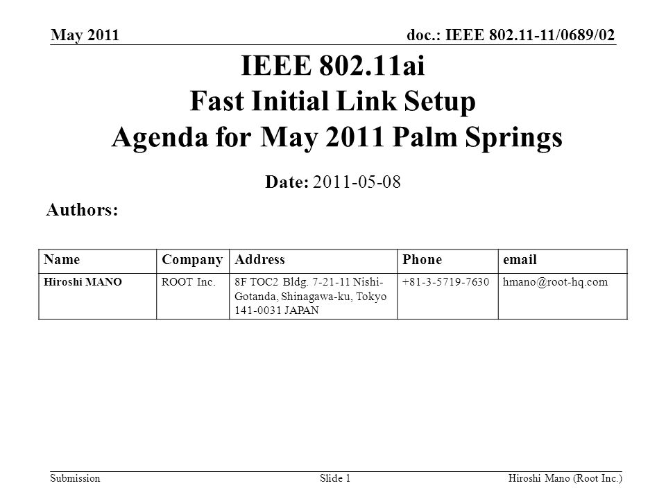 doc.: IEEE /0689/02 Submission May 2011 Hiroshi Mano (Root Inc.)Slide 1 IEEE ai Fast Initial Link Setup Agenda for May 2011 Palm Springs Date: Authors: NameCompanyAddressPhone Hiroshi MANOROOT Inc.8F TOC2 Bldg.