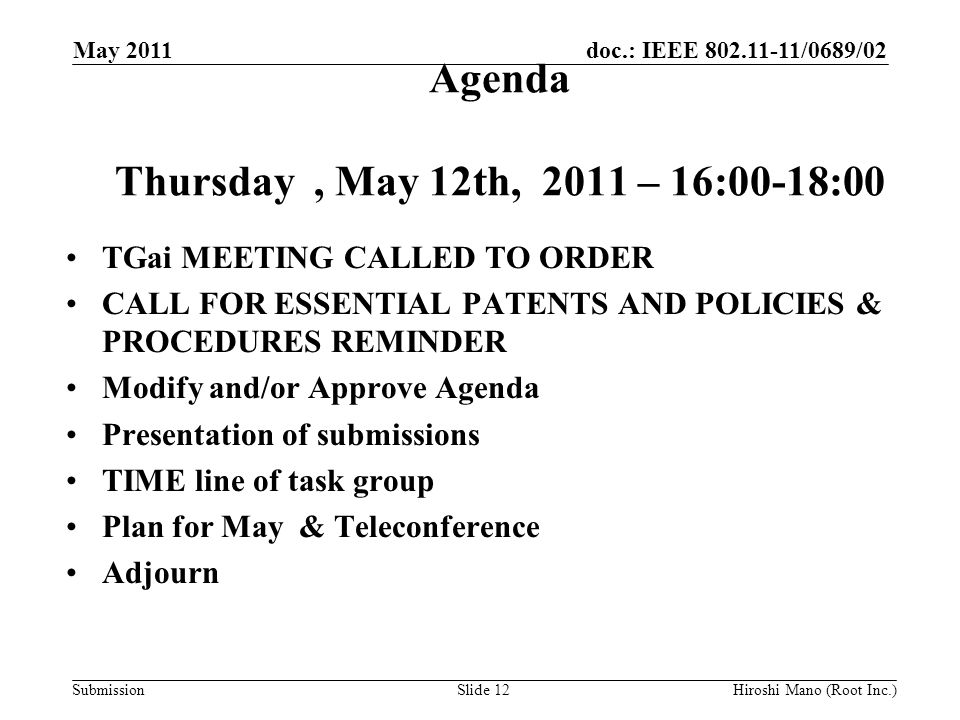 doc.: IEEE /0689/02 Submission Agenda Thursday, May 12th, 2011 – 16:00-18:00 TGai MEETING CALLED TO ORDER CALL FOR ESSENTIAL PATENTS AND POLICIES & PROCEDURES REMINDER Modify and/or Approve Agenda Presentation of submissions TIME line of task group Plan for May & Teleconference Adjourn May 2011 Hiroshi Mano (Root Inc.)Slide 12