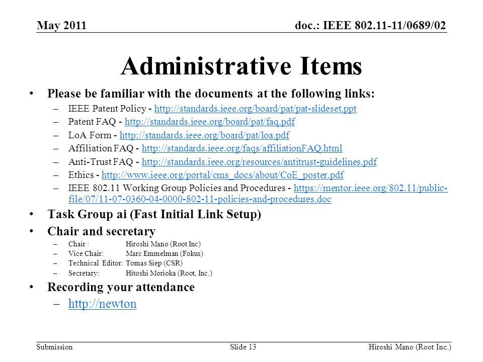 doc.: IEEE /0689/02 Submission Administrative Items Please be familiar with the documents at the following links: –IEEE Patent Policy -   –Patent FAQ -   –LoA Form -   –Affiliation FAQ -   –Anti-Trust FAQ -   –Ethics -   –IEEE Working Group Policies and Procedures -   file/07/ policies-and-procedures.dochttps://mentor.ieee.org/802.11/public- file/07/ policies-and-procedures.doc Task Group ai (Fast Initial Link Setup) Chair and secretary –Chair :Hiroshi Mano (Root Inc) –Vice Chair: Marc Emmelman (Fokus) –Technical Editor: Tomas Siep (CSR) –Secretary: Hitoshi Morioka (Root, Inc.) Recording your attendance –  May 2011 Slide 13Hiroshi Mano (Root Inc.)
