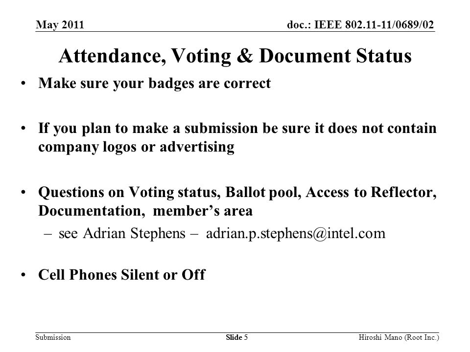 doc.: IEEE /0689/02 Submission May 2011 Hiroshi Mano (Root Inc.)Slide 5 Attendance, Voting & Document Status Make sure your badges are correct If you plan to make a submission be sure it does not contain company logos or advertising Questions on Voting status, Ballot pool, Access to Reflector, Documentation, member’s area –see Adrian Stephens – Cell Phones Silent or Off