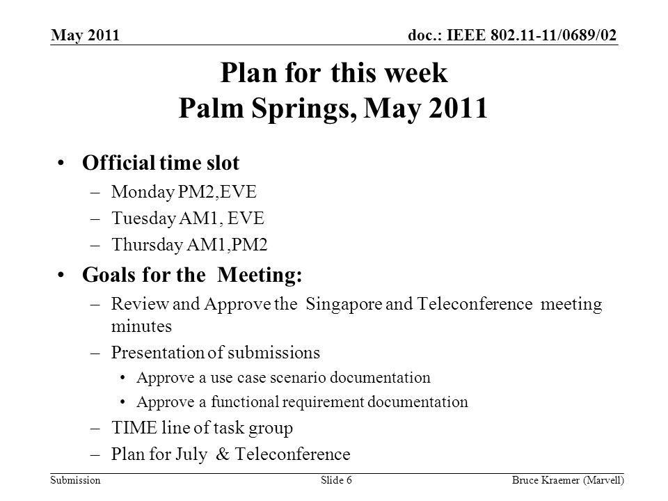 doc.: IEEE /0689/02 Submission Plan for this week Palm Springs, May 2011 Official time slot –Monday PM2,EVE –Tuesday AM1, EVE –Thursday AM1,PM2 Goals for the Meeting: –Review and Approve the Singapore and Teleconference meeting minutes –Presentation of submissions Approve a use case scenario documentation Approve a functional requirement documentation –TIME line of task group –Plan for July & Teleconference May 2011 Bruce Kraemer (Marvell)Slide 6