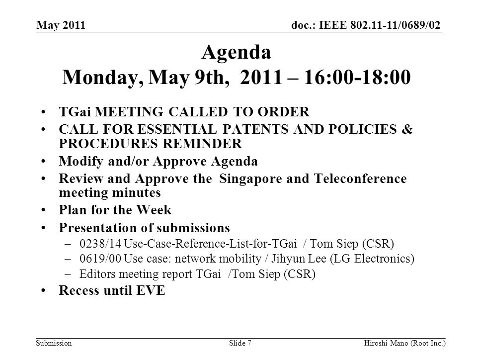 doc.: IEEE /0689/02 Submission Agenda Monday, May 9th, 2011 – 16:00-18:00 TGai MEETING CALLED TO ORDER CALL FOR ESSENTIAL PATENTS AND POLICIES & PROCEDURES REMINDER Modify and/or Approve Agenda Review and Approve the Singapore and Teleconference meeting minutes Plan for the Week Presentation of submissions –0238/14 Use-Case-Reference-List-for-TGai / Tom Siep (CSR) –0619/00 Use case: network mobility / Jihyun Lee (LG Electronics) –Editors meeting report TGai /Tom Siep (CSR) Recess until EVE May 2011 Hiroshi Mano (Root Inc.)Slide 7