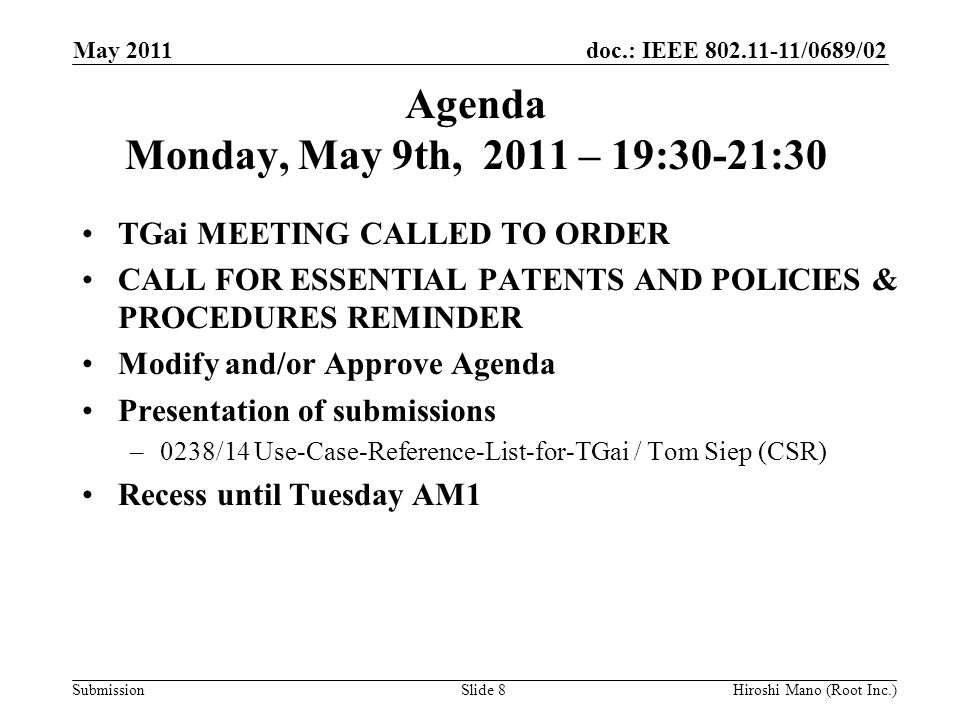 doc.: IEEE /0689/02 Submission Agenda Monday, May 9th, 2011 – 19:30-21:30 TGai MEETING CALLED TO ORDER CALL FOR ESSENTIAL PATENTS AND POLICIES & PROCEDURES REMINDER Modify and/or Approve Agenda Presentation of submissions –0238/14 Use-Case-Reference-List-for-TGai / Tom Siep (CSR) Recess until Tuesday AM1 May 2011 Hiroshi Mano (Root Inc.)Slide 8