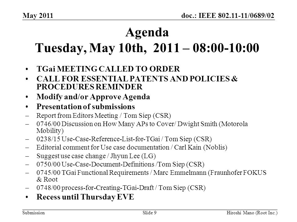 doc.: IEEE /0689/02 Submission Agenda Tuesday, May 10th, 2011 – 08:00-10:00 TGai MEETING CALLED TO ORDER CALL FOR ESSENTIAL PATENTS AND POLICIES & PROCEDURES REMINDER Modify and/or Approve Agenda Presentation of submissions –Report from Editors Meeting / Tom Siep (CSR) –0746/00 Discussion on How Many APs to Cover/ Dwight Smith (Motorola Mobility) –0238/15 Use-Case-Reference-List-for-TGai / Tom Siep (CSR) –Editorial comment for Use case documentation / Carl Kain (Noblis) –Suggest use case change / Jhyun Lee (LG) –0750/00 Use-Case-Document-Definitions /Tom Siep (CSR) –0745/00 TGai Functional Requirements / Marc Emmelmann (Fraunhofer FOKUS & Root –0748/00 process-for-Creating-TGai-Draft / Tom Siep (CSR) Recess until Thursday EVE May 2011 Hiroshi Mano (Root Inc.)Slide 9
