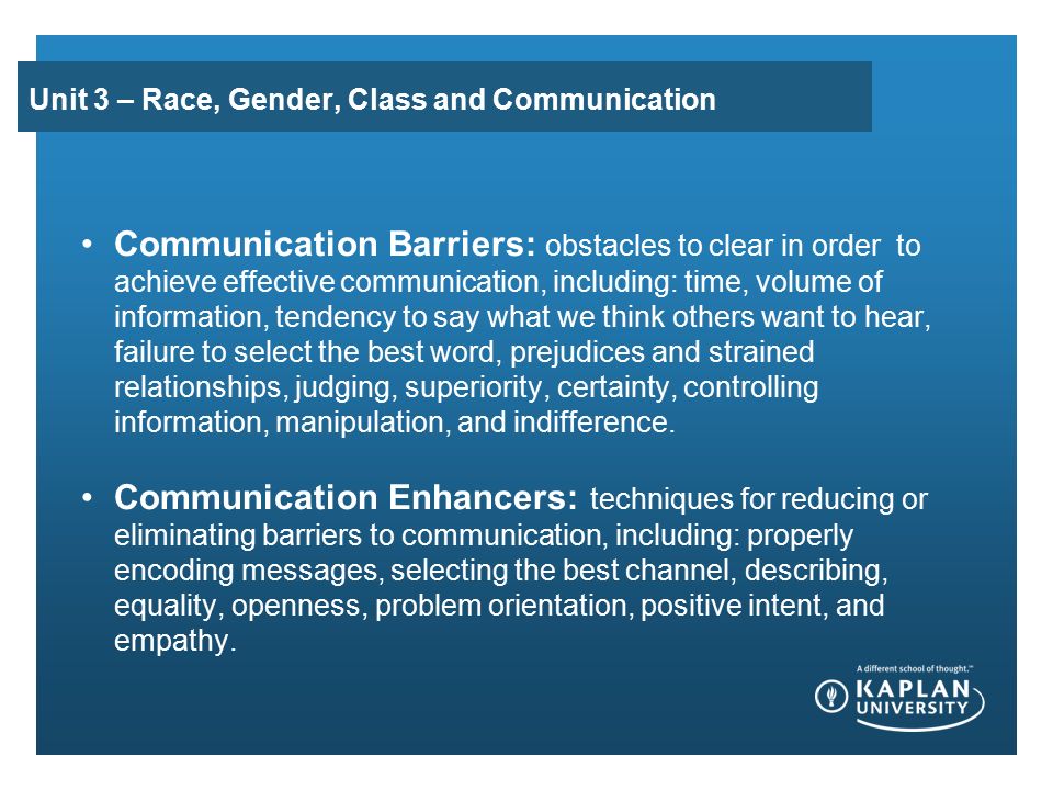 Unit 3 – Race, Gender, Class and Communication Communication Barriers: obstacles to clear in order to achieve effective communication, including: time, volume of information, tendency to say what we think others want to hear, failure to select the best word, prejudices and strained relationships, judging, superiority, certainty, controlling information, manipulation, and indifference.
