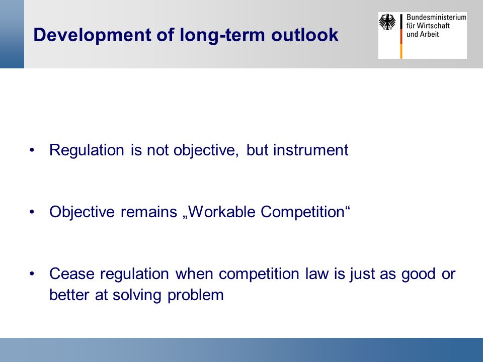 Development of long-term outlook Regulation is not objective, but instrument Objective remains „Workable Competition Cease regulation when competition law is just as good or better at solving problem