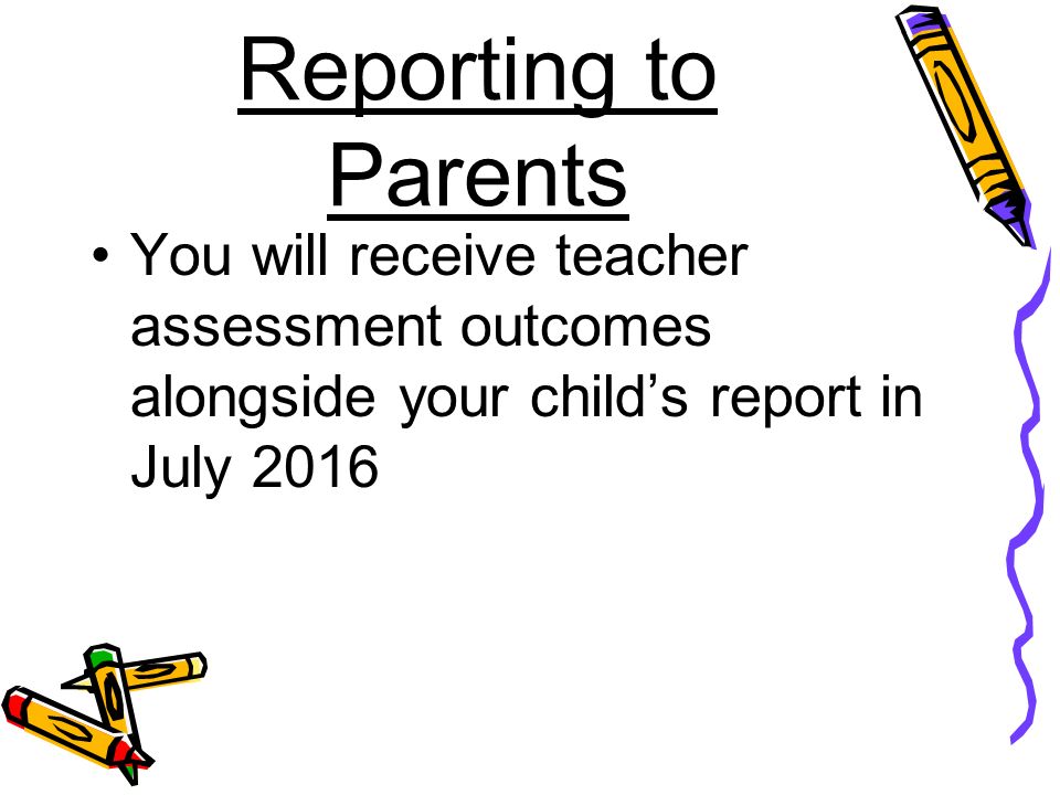 Reporting to Parents You will receive teacher assessment outcomes alongside your child’s report in July 2016