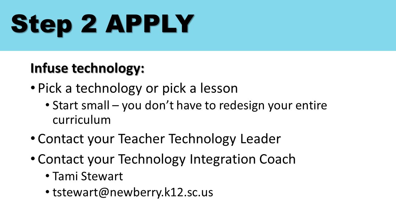 Step 2 APPLY Infuse technology: Pick a technology or pick a lesson Start small – you don’t have to redesign your entire curriculum Contact your Teacher Technology Leader Contact your Technology Integration Coach Tami Stewart