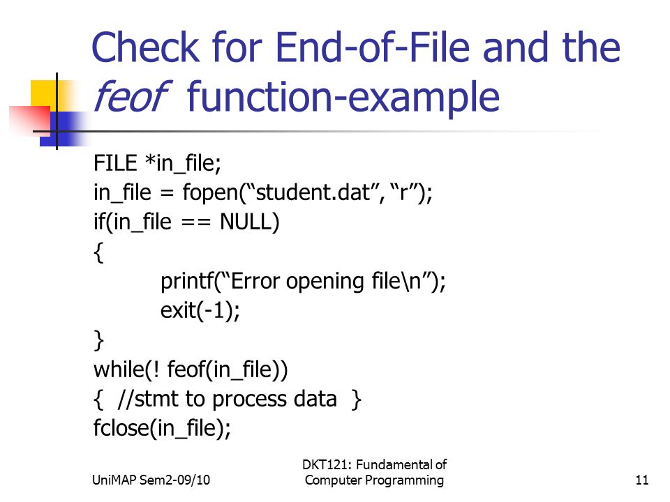 UniMAP Sem2-09/10 DKT121: Fundamental of Computer Programming11 Check for End-of-File and the feof function-example FILE *in_file; in_file = fopen( student.dat , r ); if(in_file == NULL) { printf( Error opening file\n ); exit(-1); } while(.