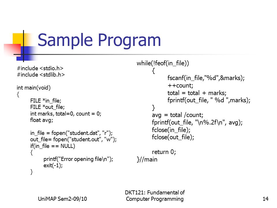 UniMAP Sem2-09/10 DKT121: Fundamental of Computer Programming14 Sample Program #include int main(void) { FILE *in_file; FILE *out_file; int marks, total=0, count = 0; float avg; in_file = fopen( student.dat , r ); out_file= fopen( student.out , w ); if(in_file == NULL) { printf( Error opening file\n ); exit(-1); } while(!feof(in_file)) { fscanf(in_file, %d ,&marks); ++count; total = total + marks; fprintf(out_file, %d ,marks); } avg = total /count; fprintf(out_file, \n%.2f\n , avg); fclose(in_file); fclose(out_file); return 0; }//main