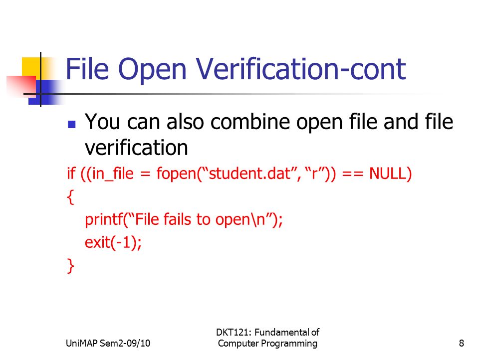 UniMAP Sem2-09/10 DKT121: Fundamental of Computer Programming8 File Open Verification-cont You can also combine open file and file verification if ((in_file = fopen( student.dat , r )) == NULL) { printf( File fails to open\n ); exit(-1); }