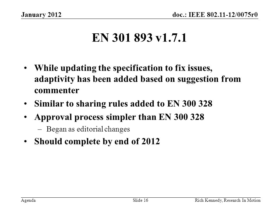 doc.: IEEE /0075r0 Agenda EN v1.7.1 While updating the specification to fix issues, adaptivity has been added based on suggestion from commenter Similar to sharing rules added to EN Approval process simpler than EN –Began as editorial changes Should complete by end of 2012 Rich Kennedy, Research In Motion January 2012 Slide 16