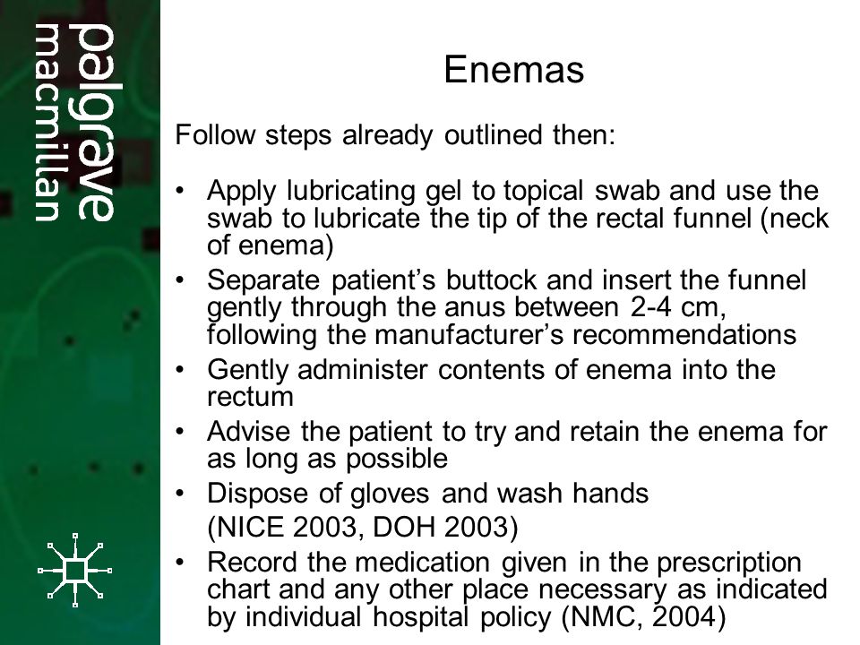 Enemas Follow steps already outlined then: Apply lubricating gel to topical swab and use the swab to lubricate the tip of the rectal funnel (neck of enema) Separate patient’s buttock and insert the funnel gently through the anus between 2-4 cm, following the manufacturer’s recommendations Gently administer contents of enema into the rectum Advise the patient to try and retain the enema for as long as possible Dispose of gloves and wash hands (NICE 2003, DOH 2003) Record the medication given in the prescription chart and any other place necessary as indicated by individual hospital policy (NMC, 2004)