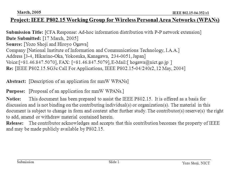 IEEE /r1 Submission March, 2005 Slide 1 Yozo Shoji, NICT Project: IEEE P Working Group for Wireless Personal Area Networks (WPANs) Submission Title: [CFA Response: Ad-hoc information distribution with P-P network extension] Date Submitted: [17 March, 2005] Source: [Yozo Shoji and Hiroyo Ogawa] Company [National Institute of Information and Communications Technology, I.A.A.] Address [3-4, Hikarino-Oka, Yokosuka, Kanagawa, , Japan] Voice:[ ], FAX: [ ],  [ ] Re: [IEEE P SG3c Call For Applications, IEEE P /240r2, 12 May, 2004] Abstract:[Description of an application for mmW WPANs] Purpose:[Proposal of an application for mmW WPANs.] Notice:This document has been prepared to assist the IEEE P