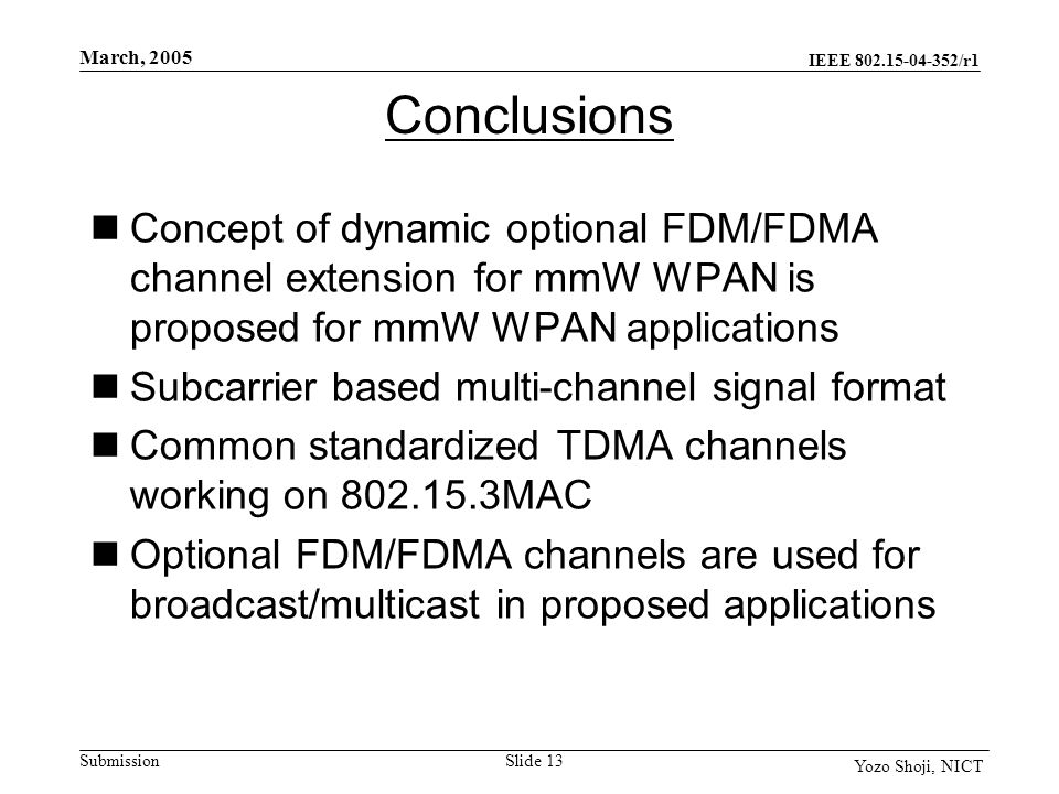 IEEE /r1 Submission March, 2005 Slide 13 Yozo Shoji, NICT Conclusions Concept of dynamic optional FDM/FDMA channel extension for mmW WPAN is proposed for mmW WPAN applications Subcarrier based multi-channel signal format Common standardized TDMA channels working on MAC Optional FDM/FDMA channels are used for broadcast/multicast in proposed applications