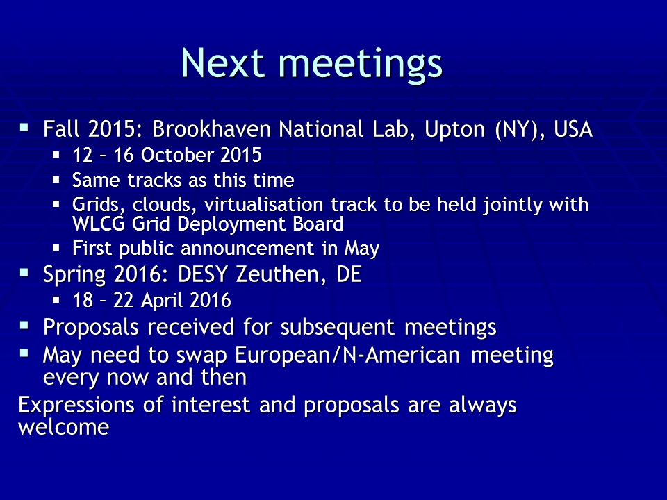 Next meetings  Fall 2015: Brookhaven National Lab, Upton (NY), USA  12 – 16 October 2015  Same tracks as this time  Grids, clouds, virtualisation track to be held jointly with WLCG Grid Deployment Board  First public announcement in May  Spring 2016: DESY Zeuthen, DE  18 – 22 April 2016  Proposals received for subsequent meetings  May need to swap European/N-American meeting every now and then Expressions of interest and proposals are always welcome